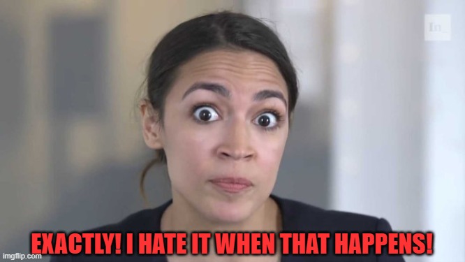 Crazy Alexandria Ocasio-Cortez | EXACTLY! I HATE IT WHEN THAT HAPPENS! | image tagged in crazy alexandria ocasio-cortez | made w/ Imgflip meme maker