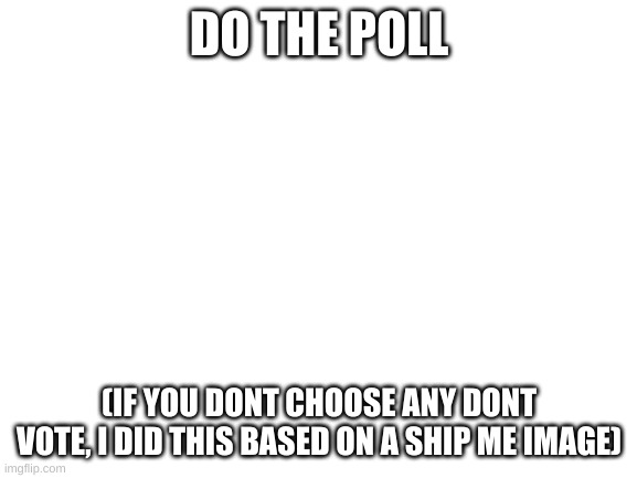 Blank White Template | DO THE POLL; (IF YOU DONT CHOOSE ANY DONT VOTE, I DID THIS BASED ON A SHIP ME IMAGE) | image tagged in blank white template | made w/ Imgflip meme maker
