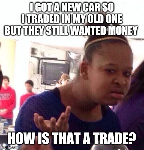 Black Girl Wat Meme | I GOT A NEW CAR SO I TRADED IN MY OLD ONE BUT THEY STILL WANTED MONEY; HOW IS THAT A TRADE? | image tagged in memes,black girl wat | made w/ Imgflip meme maker