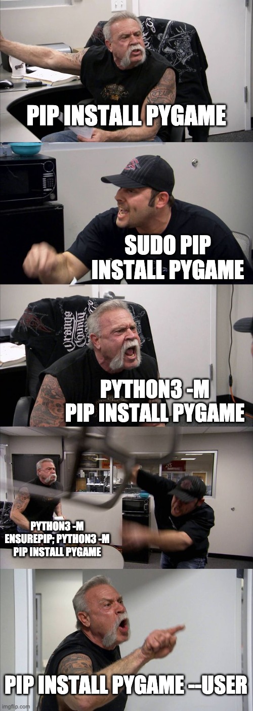 American Chopper Argument | PIP INSTALL PYGAME; SUDO PIP INSTALL PYGAME; PYTHON3 -M PIP INSTALL PYGAME; PYTHON3 -M ENSUREPIP; PYTHON3 -M PIP INSTALL PYGAME; PIP INSTALL PYGAME --USER | image tagged in memes,american chopper argument | made w/ Imgflip meme maker