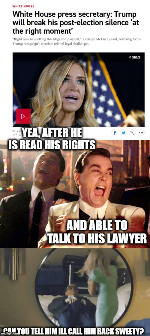 Welcome to the WH Shitshow | YEA, AFTER HE IS READ HIS RIGHTS; AND ABLE TO TALK TO HIS LAWYER; CAN YOU TELL HIM ILL CALL HIM BACK SWEETY? | image tagged in memes,good fellas hilarious,maga,politics,funny not funny,donald trump is an idiot | made w/ Imgflip meme maker