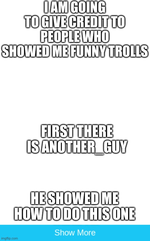I AM GOING TO GIVE CREDIT TO PEOPLE WHO SHOWED ME FUNNY TROLLS; FIRST THERE IS ANOTHER_GUY; HE SHOWED ME HOW TO DO THIS ONE | image tagged in blank white template,thx,another guy | made w/ Imgflip meme maker