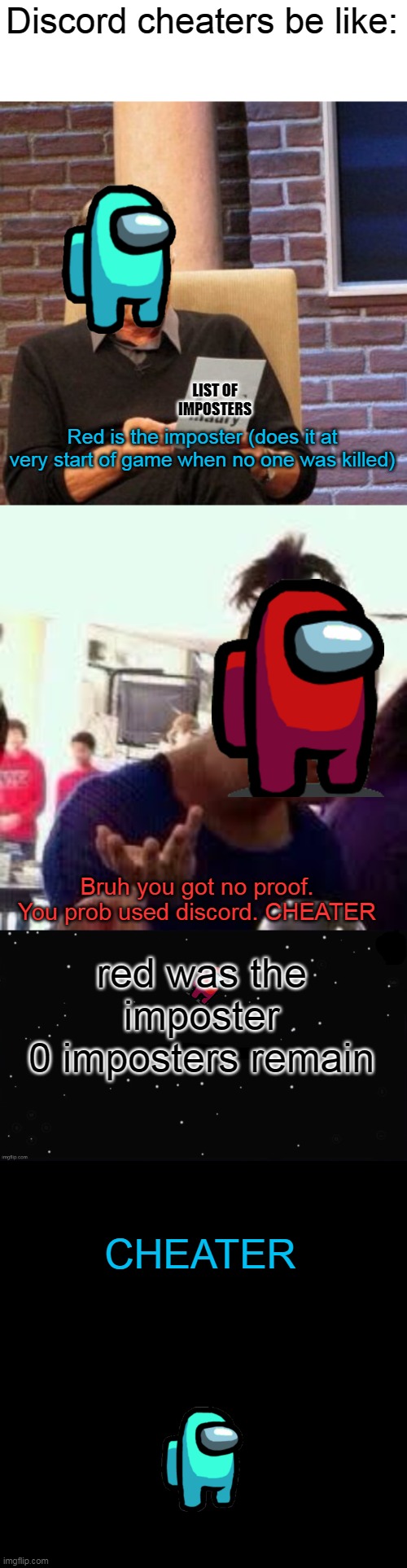 I really hate Discord cheaters in Among Us | Discord cheaters be like:; LIST OF IMPOSTERS; Red is the imposter (does it at very start of game when no one was killed); Bruh you got no proof. You prob used discord. CHEATER; red was the imposter
0 imposters remain; CHEATER | image tagged in memes,maury lie detector,bruh,x was the impostor,black screen,among us | made w/ Imgflip meme maker