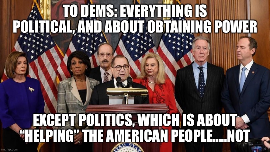 Politicizing covid , impeachment, and economy. | TO DEMS: EVERYTHING IS POLITICAL, AND ABOUT OBTAINING POWER; EXCEPT POLITICS, WHICH IS ABOUT “HELPING” THE AMERICAN PEOPLE.....NOT | image tagged in house democrats,democrats,lockdown | made w/ Imgflip meme maker