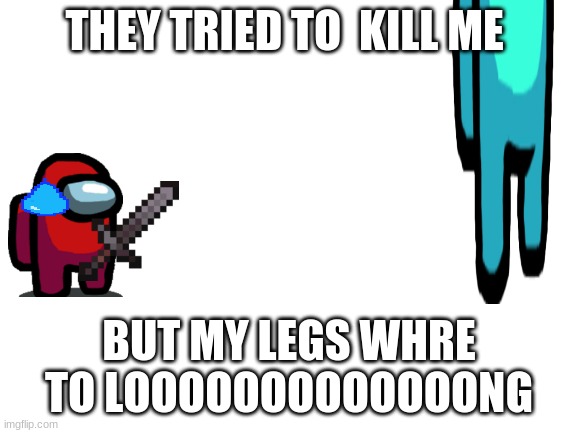 LEGS LEGS WHAT ON THE MENU LEGS LEGS | THEY TRIED TO  KILL ME; PLEASE UP VOTE THIS; BUT MY LEGS WHRE TO LOOOOOOOOOOOOONG | image tagged in blank white template | made w/ Imgflip meme maker
