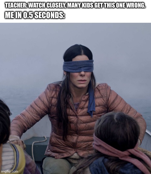 Bird Box | TEACHER: WATCH CLOSELY, MANY KIDS GET THIS ONE WRONG. ME IN 0.5 SECONDS: | image tagged in memes,bird box | made w/ Imgflip meme maker