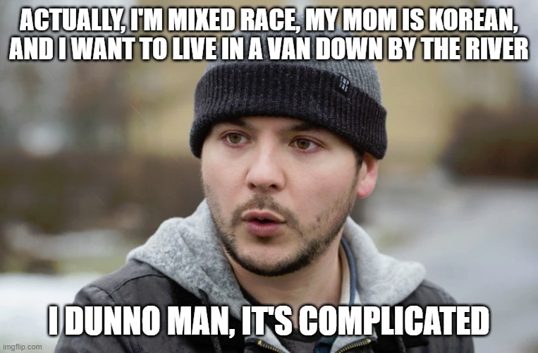 Tim Pool | ACTUALLY, I'M MIXED RACE, MY MOM IS KOREAN, AND I WANT TO LIVE IN A VAN DOWN BY THE RIVER I DUNNO MAN, IT'S COMPLICATED | image tagged in tim pool | made w/ Imgflip meme maker
