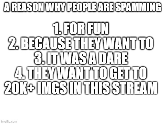 e | 1. FOR FUN
2. BECAUSE THEY WANT TO
3. IT WAS A DARE
4. THEY WANT TO GET TO 20K+ IMGS IN THIS STREAM; A REASON WHY PEOPLE ARE SPAMMING | image tagged in blank white template | made w/ Imgflip meme maker