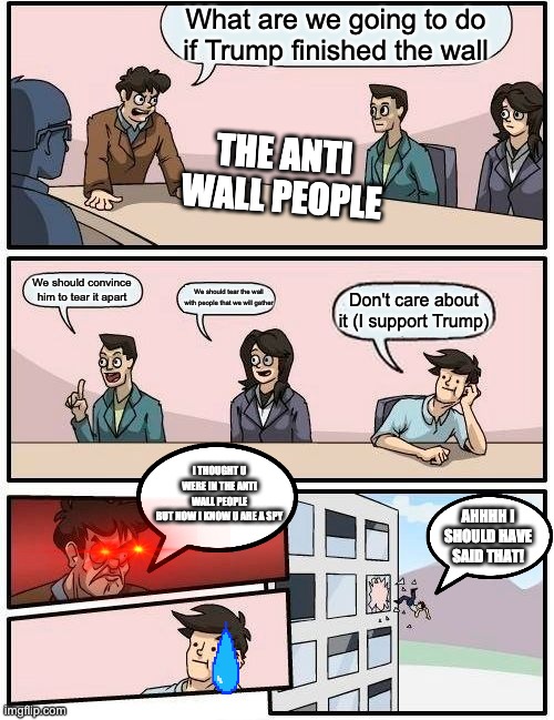 The Meeting | What are we going to do if Trump finished the wall; THE ANTI WALL PEOPLE; We should convince him to tear it apart; We should tear the wall with people that we will gather; Don't care about it (I support Trump); I THOUGHT U WERE IN THE ANTI WALL PEOPLE
BUT NOW I KNOW U ARE A SPY; AHHHH I SHOULD HAVE SAID THAT! | image tagged in memes,boardroom meeting suggestion | made w/ Imgflip meme maker