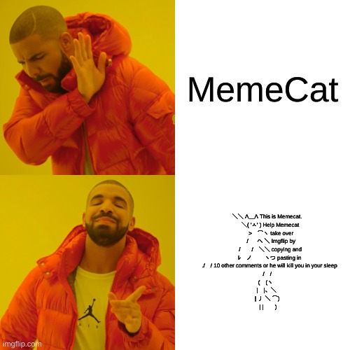 Please do it | MemeCat; ＼＼ Λ＿Λ This is Memecat.
          ＼( 'ㅅ' ) Help Memecat
           >　⌒ヽ take over
           / 　 へ ＼ Imgflip by
          /　　/　＼＼ copying and
         ﾚ　ノ　　 ヽつ pasting in
         ./　/ 10 other comments or he will kill you in your sleep
      /　/
    (　(ヽ
     |　|、＼
      | 丿 ＼ ⌒)
       | |　　) | image tagged in memes,drake hotline bling | made w/ Imgflip meme maker