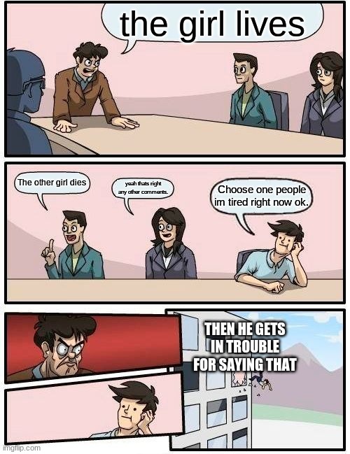 bored out and people have ideas | the girl lives; The other girl dies; yeah thats right any other comments. Choose one people im tired right now ok. THEN HE GETS IN TROUBLE FOR SAYING THAT | image tagged in memes,boardroom meeting suggestion | made w/ Imgflip meme maker