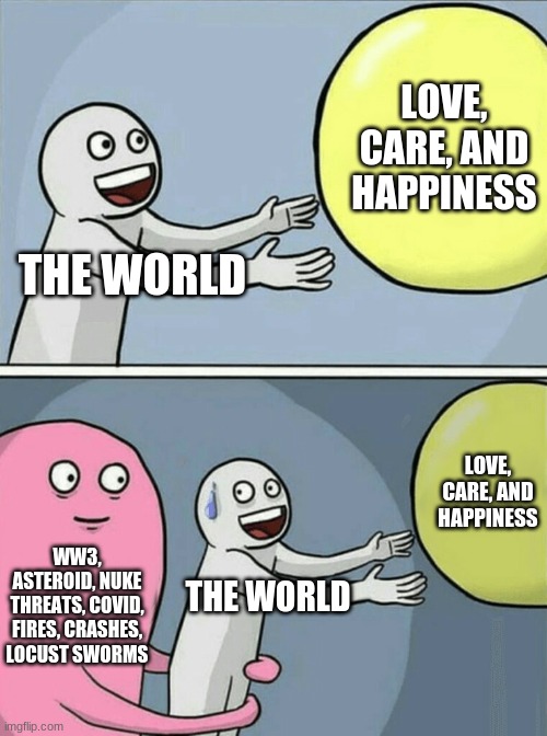 My recap of this crap | LOVE, CARE, AND HAPPINESS; THE WORLD; LOVE, CARE, AND HAPPINESS; WW3, ASTEROID, NUKE THREATS, COVID, FIRES, CRASHES, LOCUST SWORMS; THE WORLD | image tagged in memes,running away balloon,covid-19 | made w/ Imgflip meme maker