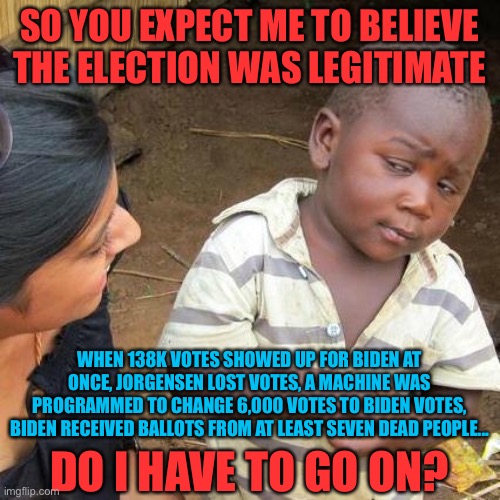 There’s more... | SO YOU EXPECT ME TO BELIEVE THE ELECTION WAS LEGITIMATE; WHEN 138K VOTES SHOWED UP FOR BIDEN AT ONCE, JORGENSEN LOST VOTES, A MACHINE WAS PROGRAMMED TO CHANGE 6,000 VOTES TO BIDEN VOTES, BIDEN RECEIVED BALLOTS FROM AT LEAST SEVEN DEAD PEOPLE... DO I HAVE TO GO ON? | image tagged in memes,third world skeptical kid,funny,politics,voter fraud | made w/ Imgflip meme maker
