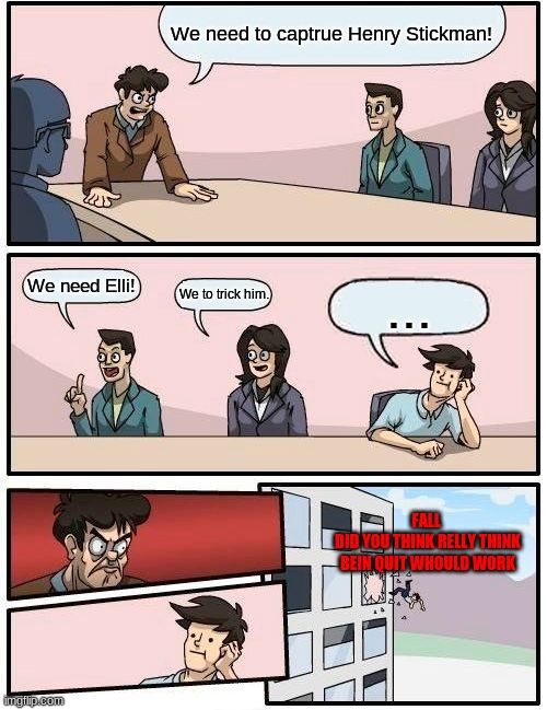 Boardroom Meeting Suggestion Meme | We need to captrue Henry Stickman! We need Elli! We to trick him. ... FALL 
DID YOU THINK RELLY THINK BEIN QUIT WHOULD WORK | image tagged in memes,boardroom meeting suggestion | made w/ Imgflip meme maker