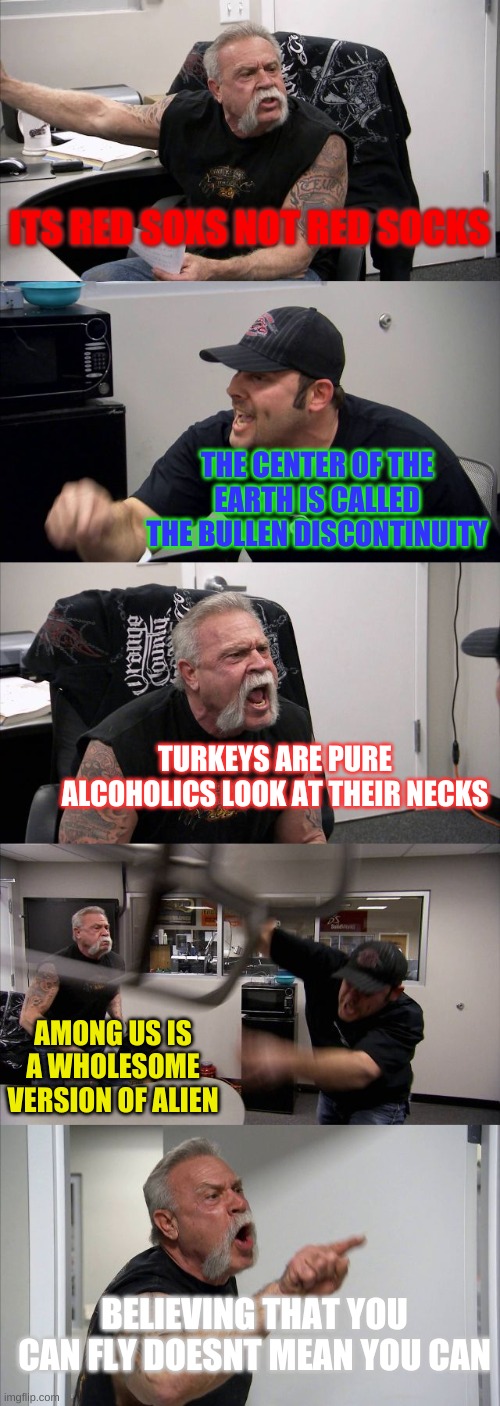 This argument made more sense than the last debate-OzoneOwen | ITS RED SOXS NOT RED SOCKS; THE CENTER OF THE EARTH IS CALLED THE BULLEN DISCONTINUITY; TURKEYS ARE PURE ALCOHOLICS LOOK AT THEIR NECKS; AMONG US IS A WHOLESOME VERSION OF ALIEN; BELIEVING THAT YOU CAN FLY DOESNT MEAN YOU CAN | image tagged in memes,american chopper argument,argument,fun,lol | made w/ Imgflip meme maker