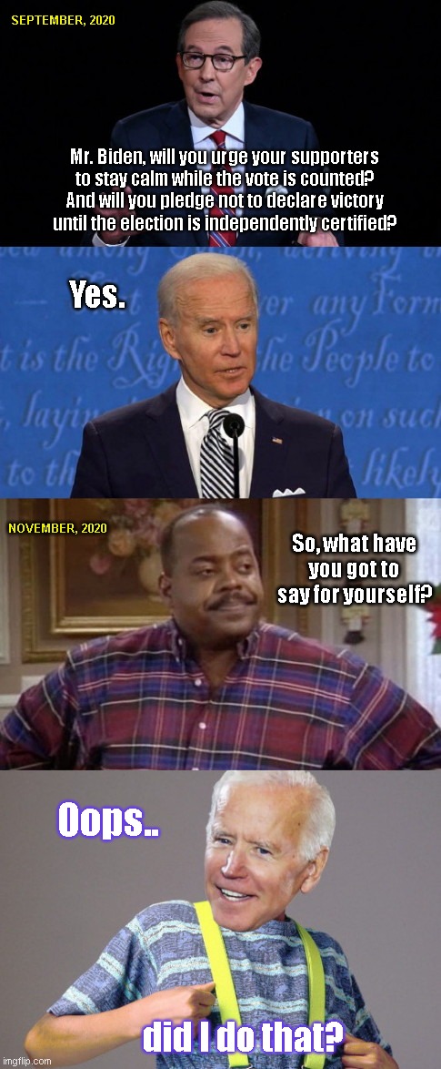 Joe "Urkel" Biden | SEPTEMBER, 2020; Mr. Biden, will you urge your supporters to stay calm while the vote is counted? And will you pledge not to declare victory until the election is independently certified? Yes. NOVEMBER, 2020; So, what have you got to say for yourself? Oops.. did I do that? | image tagged in election 2020,bidens broken campaign promise,steve urkel,family matters,corrupt democrats,joe biden | made w/ Imgflip meme maker