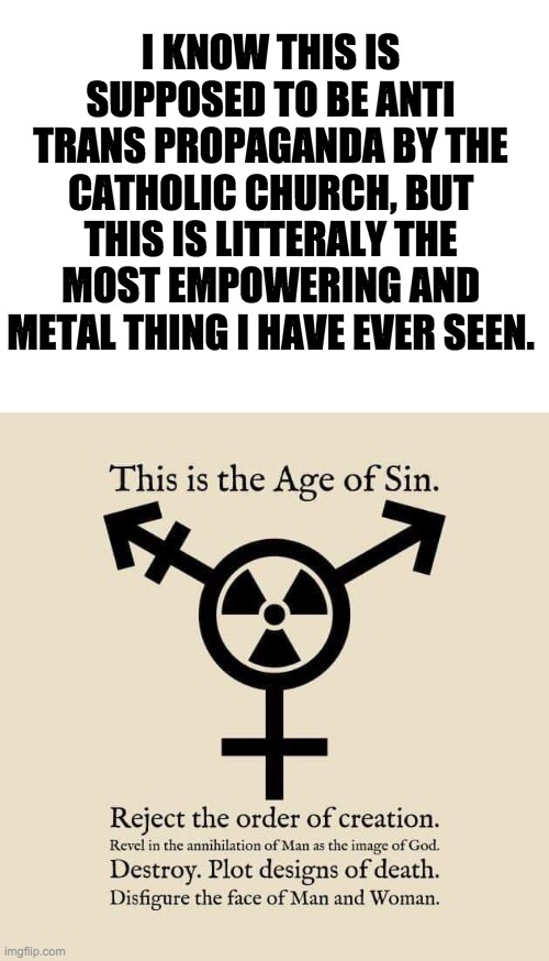 please tell me im not the only one who notices this. | I KNOW THIS IS SUPPOSED TO BE ANTI TRANS PROPAGANDA BY THE CATHOLIC CHURCH, BUT THIS IS LITTERALY THE MOST EMPOWERING AND METAL THING I HAVE EVER SEEN. | image tagged in blank white template,no homophobes | made w/ Imgflip meme maker