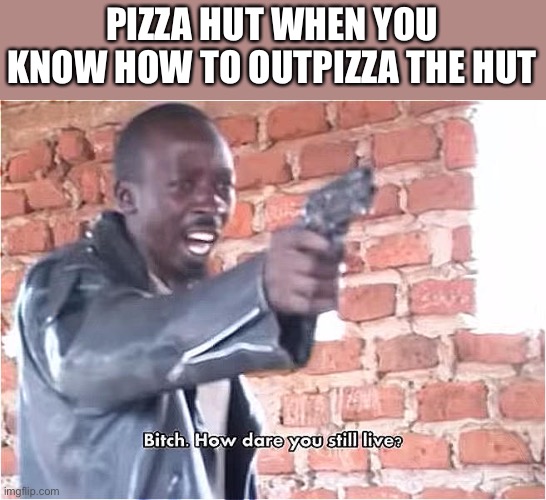 Bitch. How dare you still live | PIZZA HUT WHEN YOU KNOW HOW TO OUTPIZZA THE HUT | image tagged in bitch how dare you still live | made w/ Imgflip meme maker