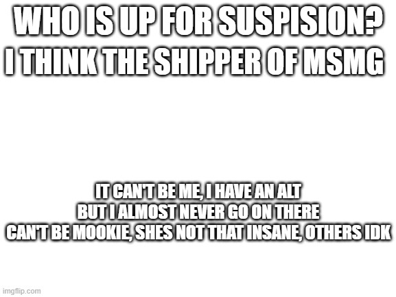 who is the imposters | WHO IS UP FOR SUSPISION? I THINK THE SHIPPER OF MSMG; IT CAN'T BE ME, I HAVE AN ALT BUT I ALMOST NEVER GO ON THERE
CAN'T BE MOOKIE, SHES NOT THAT INSANE, OTHERS IDK | image tagged in blank white template | made w/ Imgflip meme maker