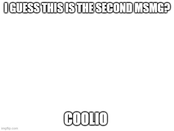 Blank White Template | I GUESS THIS IS THE SECOND MSMG? COOLIO | image tagged in blank white template | made w/ Imgflip meme maker