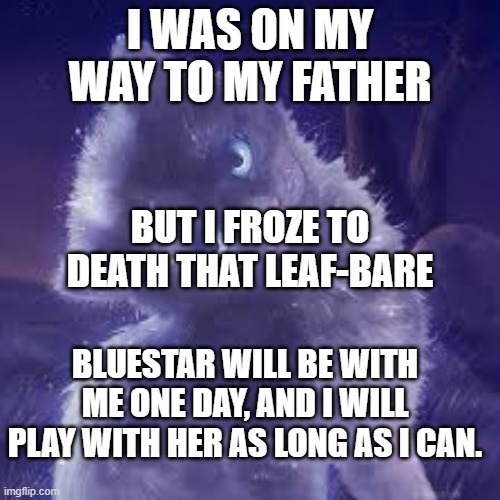 Mosskit | I WAS ON MY WAY TO MY FATHER; BUT I FROZE TO DEATH THAT LEAF-BARE; BLUESTAR WILL BE WITH ME ONE DAY, AND I WILL PLAY WITH HER AS LONG AS I CAN. | image tagged in warrior cats,mosskit,bluestar's kits,bluestarxoakheart | made w/ Imgflip meme maker