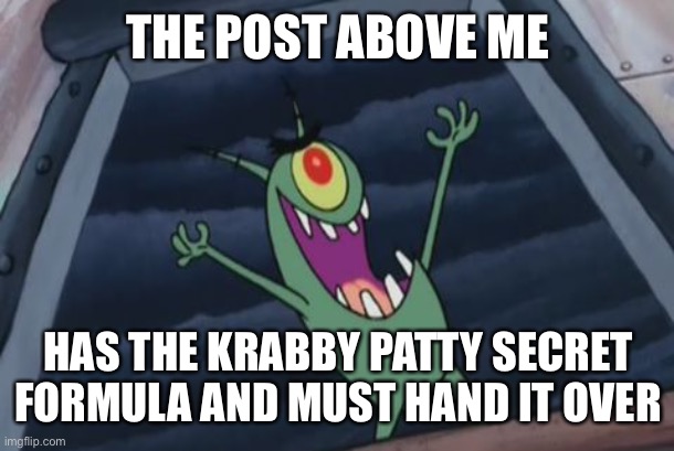 The first post above me thing for this new MS. (Bye, I unfollowed and removed myself from MS) | THE POST ABOVE ME; HAS THE KRABBY PATTY SECRET FORMULA AND MUST HAND IT OVER | image tagged in plankton evil laugh | made w/ Imgflip meme maker