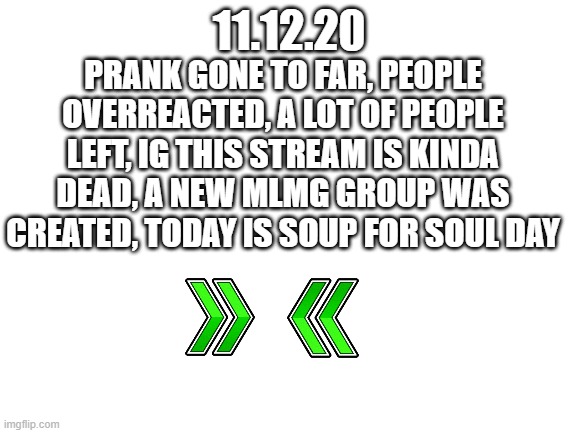 to sum up | 11.12.20; PRANK GONE TO FAR, PEOPLE OVERREACTED, A LOT OF PEOPLE LEFT, IG THIS STREAM IS KINDA DEAD, A NEW MLMG GROUP WAS CREATED, TODAY IS SOUP FOR SOUL DAY | image tagged in blank white template | made w/ Imgflip meme maker