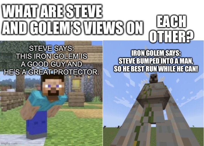 I made it a template. | STEVE SAYS:
THIS IRON GOLEM IS A GOOD GUY AND HE’S A GREAT PROTECTOR. EACH OTHER? IRON GOLEM SAYS:
STEVE BUMPED INTO A MAN, SO HE BEST RUN WHILE HE CAN! | image tagged in steve and iron golem s views,minecraft,minecraft steve,golem,iron,memes | made w/ Imgflip meme maker