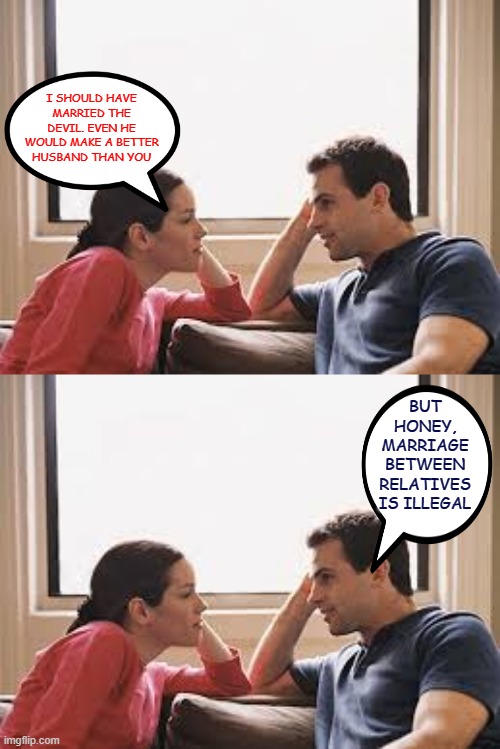 I Should Have...ts ts ts | I SHOULD HAVE MARRIED THE DEVIL. EVEN HE WOULD MAKE A BETTER HUSBAND THAN YOU; BUT HONEY, MARRIAGE BETWEEN RELATIVES IS ILLEGAL | image tagged in husband wife,memes,marriage,husband and wife | made w/ Imgflip meme maker