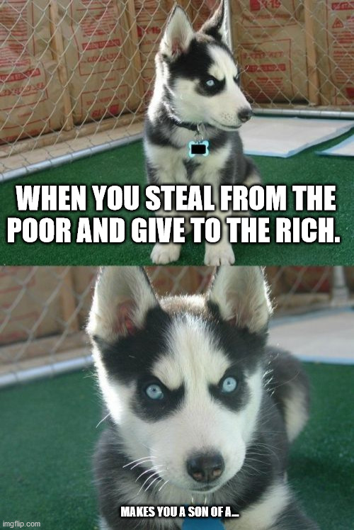 Insanity Puppy | WHEN YOU STEAL FROM THE POOR AND GIVE TO THE RICH. MAKES YOU A SON OF A... | image tagged in memes,insanity puppy | made w/ Imgflip meme maker