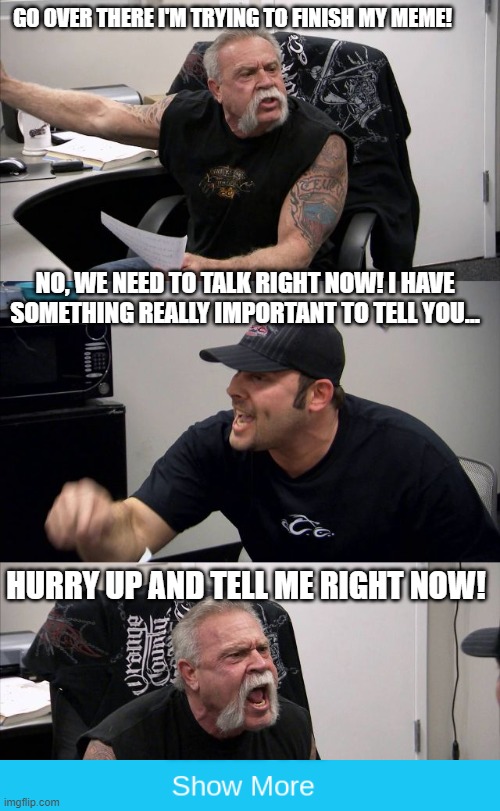 GO OVER THERE I'M TRYING TO FINISH MY MEME! NO, WE NEED TO TALK RIGHT NOW! I HAVE SOMETHING REALLY IMPORTANT TO TELL YOU... HURRY UP AND TELL ME RIGHT NOW! | image tagged in memes,funny,american chopper argument | made w/ Imgflip meme maker