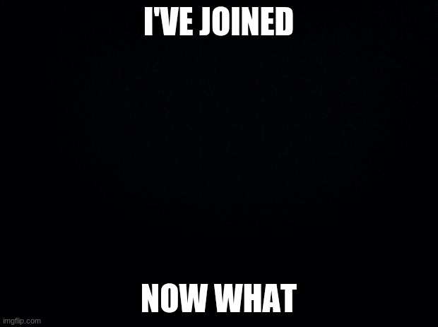 Am i a mod now? | I'VE JOINED; NOW WHAT | image tagged in black background | made w/ Imgflip meme maker