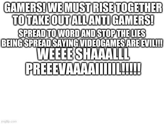 Just an announcement | GAMERS! WE MUST RISE TOGETHER TO TAKE OUT ALL ANTI GAMERS! SPREAD TO WORD AND STOP THE LIES BEING SPREAD SAYING VIDEOGAMES ARE EVIL!!! WEEEE SHAAALLL PREEEVAAAAIIIIIL!!!!! | image tagged in blank white template | made w/ Imgflip meme maker