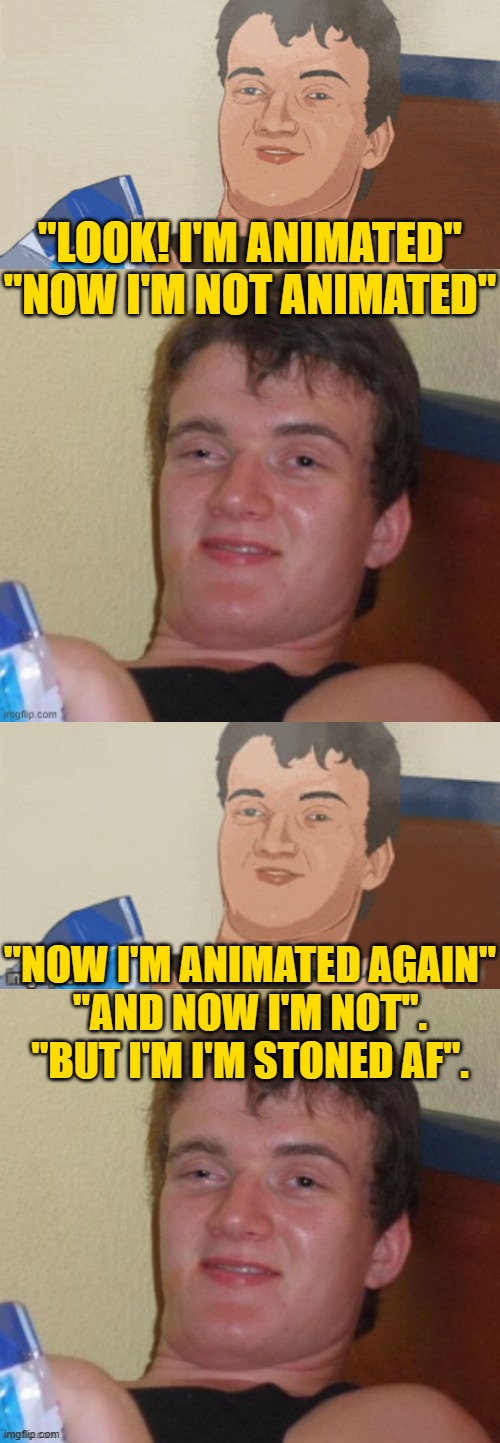 10 Guy Wasted Again. | "LOOK! I'M ANIMATED"


"NOW I'M NOT ANIMATED"; "NOW I'M ANIMATED AGAIN"

"AND NOW I'M NOT".
"BUT I'M I'M STONED AF". | image tagged in 10 guy meme,10 guy wasted again | made w/ Imgflip meme maker