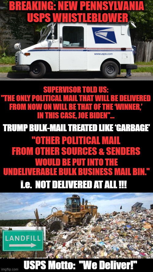 Fraudulent Mail ???  NO BAIL !!!  Straight To Jail !!! | BREAKING: NEW PENNSYLVANIA 
USPS WHISTLEBLOWER; SUPERVISOR TOLD US: 
"THE ONLY POLITICAL MAIL THAT WILL BE DELIVERED 
FROM NOW ON WILL BE THAT OF THE ‘WINNER,’ 
IN THIS CASE, JOE BIDEN"... TRUMP BULK-MAIL TREATED LIKE ‘GARBAGE’; "OTHER POLITICAL MAIL FROM OTHER SOURCES & SENDERS; WOULD BE PUT INTO THE UNDELIVERABLE BULK BUSINESS MAIL BIN."; i.e.  NOT DELIVERED AT ALL !!! USPS Motto:  "We Deliver!" | image tagged in politics,usps,mail fraud,stolen election,joe biden,donald trump | made w/ Imgflip meme maker