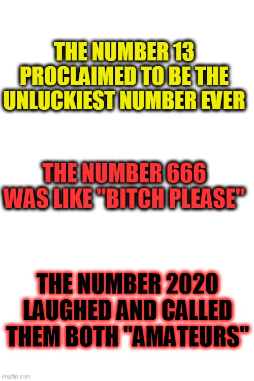 2020 | THE NUMBER 13 PROCLAIMED TO BE THE UNLUCKIEST NUMBER EVER; THE NUMBER 666 WAS LIKE "BITCH PLEASE"; THE NUMBER 2020 LAUGHED AND CALLED THEM BOTH "AMATEURS" | image tagged in blank white template,amatuers meme,2020 | made w/ Imgflip meme maker