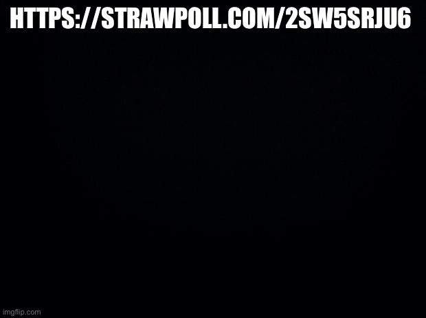 https://strawpoll.com/2sw5srju6 | HTTPS://STRAWPOLL.COM/2SW5SRJU6 | image tagged in black background | made w/ Imgflip meme maker