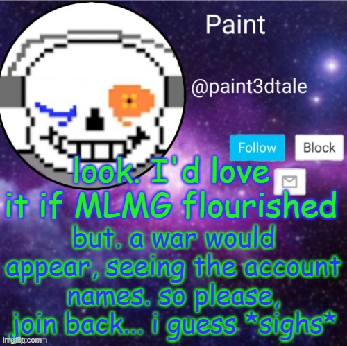 I DONT WANT A WAR EVEN IF IT MEANS ABANDONING A STREAM I MADE | look. I'd love it if MLMG flourished; but. a war would appear, seeing the account names. so please, join back... i guess *sighs* | made w/ Imgflip meme maker