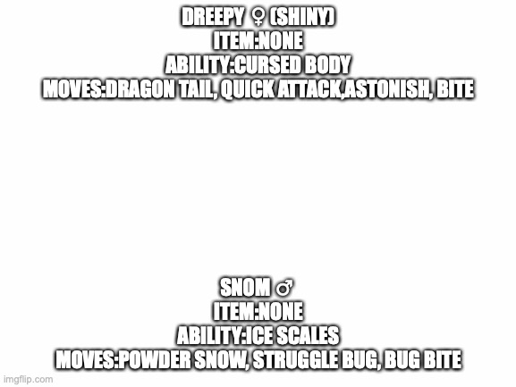 My New PC Members | DREEPY ♀️(SHINY)
ITEM:NONE
ABILITY:CURSED BODY
MOVES:DRAGON TAIL, QUICK ATTACK,ASTONISH, BITE; SNOM ♂️
ITEM:NONE
ABILITY:ICE SCALES
MOVES:POWDER SNOW, STRUGGLE BUG, BUG BITE | image tagged in blank white template,memes,pokemon | made w/ Imgflip meme maker