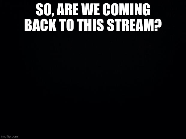 Black background | SO, ARE WE COMING BACK TO THIS STREAM? | image tagged in black background | made w/ Imgflip meme maker