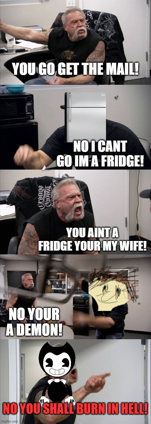 American Chopper Argument Meme | YOU GO GET THE MAIL! NO I CANT GO IM A FRIDGE! YOU AINT A FRIDGE YOUR MY WIFE! NO YOUR A DEMON! NO YOU SHALL BURN IN HELL! | image tagged in memes,american chopper argument | made w/ Imgflip meme maker