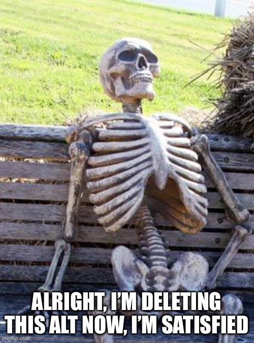 Waiting Skeleton Meme | ALRIGHT, I’M DELETING THIS ALT NOW, I’M SATISFIED | image tagged in memes,waiting skeleton | made w/ Imgflip meme maker