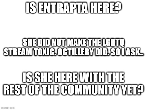 We all remember Entrapta.. right? | IS ENTRAPTA HERE? SHE DID NOT MAKE THE LGBTQ STREAM TOXIC. OCTILLERY DID. SO I ASK.. IS SHE HERE WITH THE REST OF THE COMMUNITY YET? | image tagged in blank white template | made w/ Imgflip meme maker