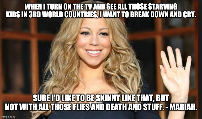 Mariah carey | WHEN I TURN ON THE TV AND SEE ALL THOSE STARVING KIDS IN 3RD WORLD COUNTRIES, I WANT TO BREAK DOWN AND CRY. SURE I'D LIKE TO BE SKINNY LIKE THAT, BUT NOT WITH ALL THOSE FLIES AND DEATH AND STUFF. - MARIAH. | image tagged in mariah carey | made w/ Imgflip meme maker