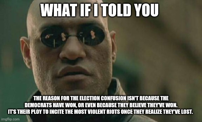 Election hoax | WHAT IF I TOLD YOU; THE REASON FOR THE ELECTION CONFUSION ISN'T BECAUSE THE DEMOCRATS HAVE WON, OR EVEN BECAUSE THEY BELIEVE THEY'VE WON.
IT'S THEIR PLOY TO INCITE THE MOST VIOLENT RIOTS ONCE THEY REALIZE THEY'VE LOST. | image tagged in memes,matrix morpheus | made w/ Imgflip meme maker