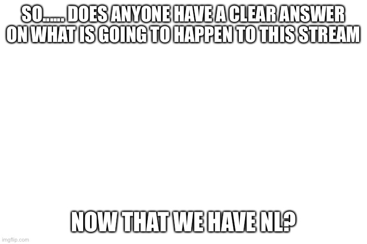 Gee I wonder.... | SO...... DOES ANYONE HAVE A CLEAR ANSWER ON WHAT IS GOING TO HAPPEN TO THIS STREAM; NOW THAT WE HAVE NL? | image tagged in uhh yeah i guess we are f u c k e d | made w/ Imgflip meme maker