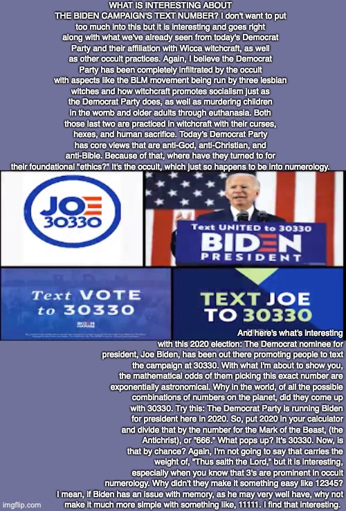 WHAT IS INTERESTING ABOUT THE BIDEN CAMPAIGN'S TEXT NUMBER? I don't want to put too much into this but it is interesting and goes right along with what we've already seen from today's Democrat Party and their affiliation with Wicca witchcraft, as well as other occult practices. Again, I believe the Democrat Party has been completely infiltrated by the occult with aspects like the BLM movement being run by three lesbian witches and how witchcraft promotes socialism just as the Democrat Party does, as well as murdering children in the womb and older adults through euthanasia. Both those last two are practiced in witchcraft with their curses, hexes, and human sacrifice. Today's Democrat Party has core views that are anti-God, anti-Christian, and anti-Bible. Because of that, where have they turned to for their foundational "ethics?" It's the occult, which just so happens to be into numerology. And here's what's interesting with this 2020 election: The Democrat nominee for president, Joe Biden, has been out there promoting people to text the campaign at 30330. With what I'm about to show you, the mathematical odds of them picking this exact number are exponentially astronomical. Why in the world, of all the possible combinations of numbers on the planet, did they come up with 30330. Try this: The Democrat Party is running Biden for president here in 2020. So, put 2020 in your calculator and divide that by the number for the Mark of the Beast, (the Antichrist), or "666." What pops up? It's 30330. Now, is that by chance? Again, I'm not going to say that carries the weight of, "Thus saith the Lord," but it is interesting, especially when you know that 3's are prominent in occult numerology. Why didn't they make it something easy like 12345? I mean, if Biden has an issue with memory, as he may very well have, why not
make it much more simple with something like, 11111. I find that interesting. | image tagged in biden,occult,democrat,2020,god,bible | made w/ Imgflip meme maker