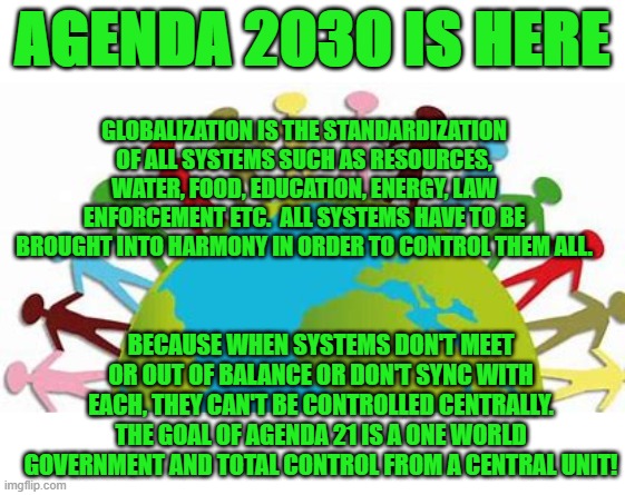 Agenda 2030 is here |  AGENDA 2030 IS HERE; GLOBALIZATION IS THE STANDARDIZATION OF ALL SYSTEMS SUCH AS RESOURCES, WATER, FOOD, EDUCATION, ENERGY, LAW ENFORCEMENT ETC.  ALL SYSTEMS HAVE TO BE BROUGHT INTO HARMONY IN ORDER TO CONTROL THEM ALL. BECAUSE WHEN SYSTEMS DON'T MEET OR OUT OF BALANCE OR DON'T SYNC WITH EACH, THEY CAN'T BE CONTROLLED CENTRALLY. THE GOAL OF AGENDA 21 IS A ONE WORLD GOVERNMENT AND TOTAL CONTROL FROM A CENTRAL UNIT! | image tagged in agenda 21,agenda 2030,united nations,one world government,new world order,sustainable development | made w/ Imgflip meme maker