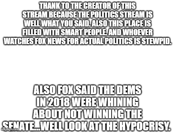 Blank White Template | THANK TO THE CREATOR OF THIS STREAM BECAUSE THE POLITICS STREAM IS WELL WHAT YOU SAID. ALSO THIS PLACE IS FILLED WITH SMART PEOPLE. AND WHOEVER WATCHES FOX NEWS FOR ACTUAL POLITICS IS STEWPID. ALSO FOX SAID THE DEMS IN 2018 WERE WHINING ABOUT NOT WINNING THE SENATE...WELL LOOK AT THE HYPOCRISY. | image tagged in blank white template | made w/ Imgflip meme maker
