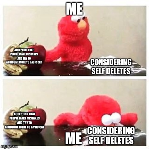 True story | ME; ACCEPTING THAT PEOPLE MAKE MISTAKES AND TRY TO APOLOGIZE MORE TO BASIC CAT; CONSIDERING SELF DELETES; ACCEPTING THAT PEOPLE MAKE MISTAKES AND TRY TO APOLOGIZE MORE TO BASIC CAT; ME; CONSIDERING SELF DELETES | image tagged in fruits or cocaine | made w/ Imgflip meme maker